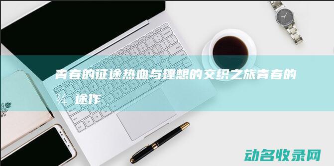 青春的征途 热血与理想的交织之旅 (青春的征途作文800字记叙文)