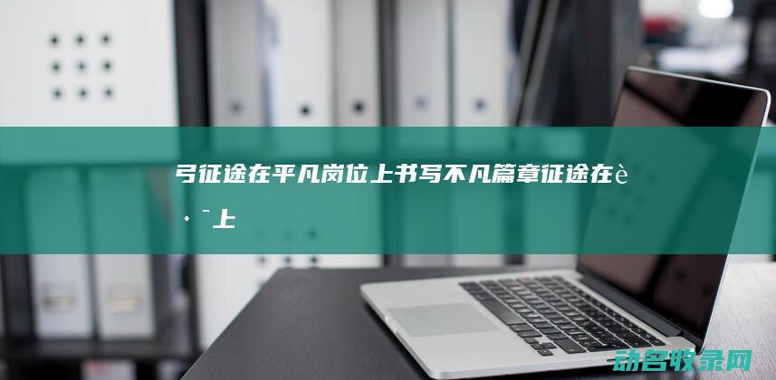 弓征途 在平凡岗位上书写不凡篇章 (征途在路上)