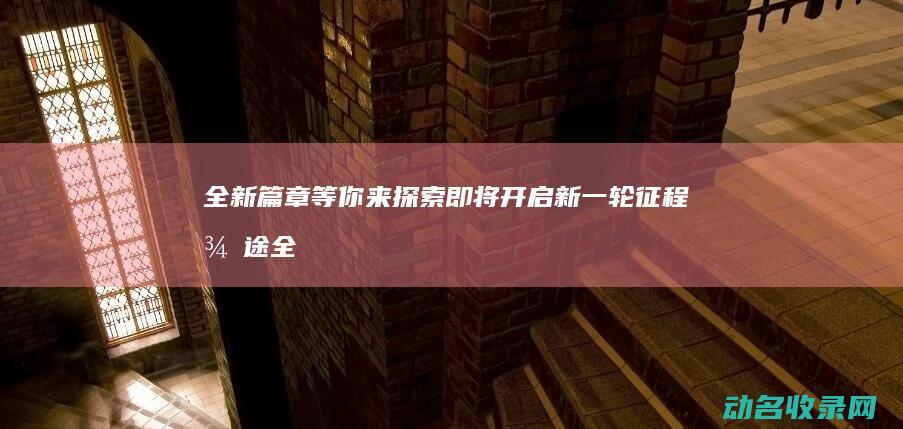 全新篇章等你来探索 即将开启新一轮征程 征途 (全新的篇章)