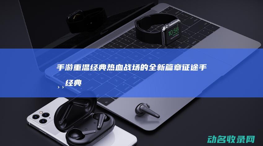手游 重温经典热血战场的全新篇章 征途 (手游 经典)