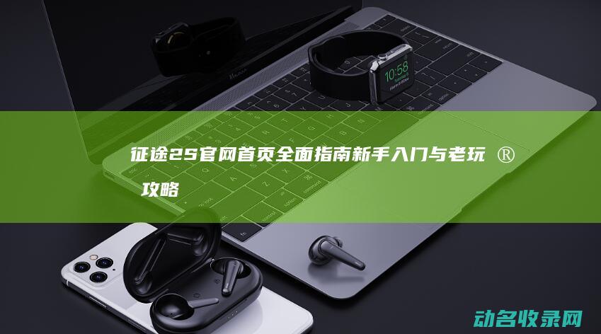 征途2S官网首页全面指南 新手入门与老玩家攻略 (征途2s官网正版)