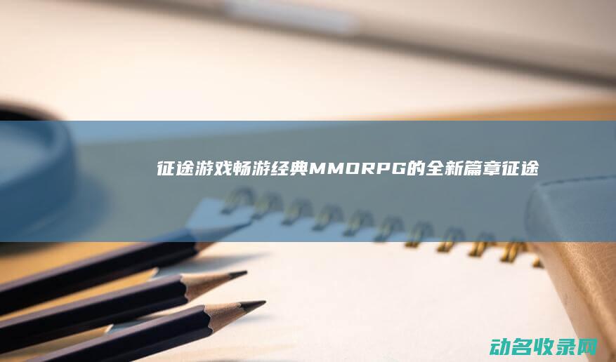 征途 游戏 畅游经典MMORPG的全新篇章 (征途游戏畅游官网)