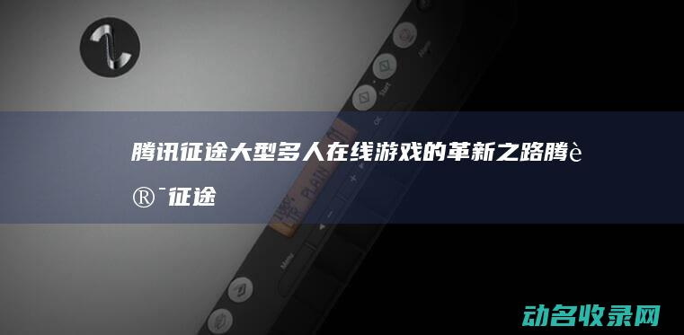 腾讯征途 大型多人在线游戏的革新之路 (腾讯征途官网)